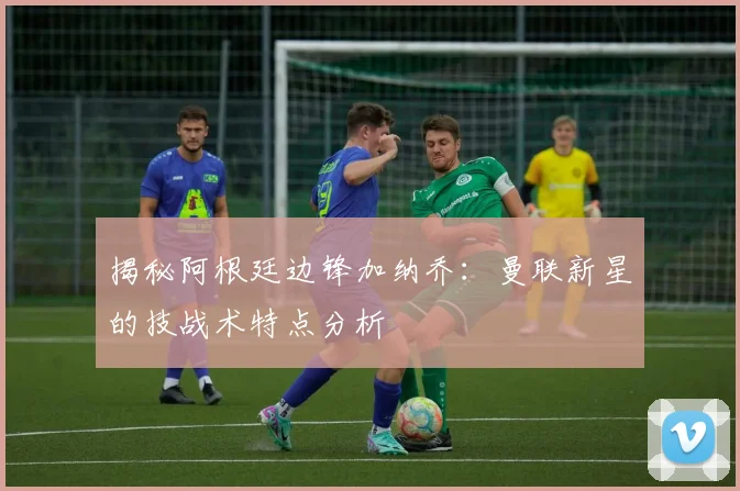 揭秘阿根廷边锋加纳乔：曼联新星的技战术特点分析