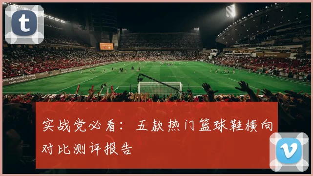 实战党必看:五款热门篮球鞋横向对比测评报告