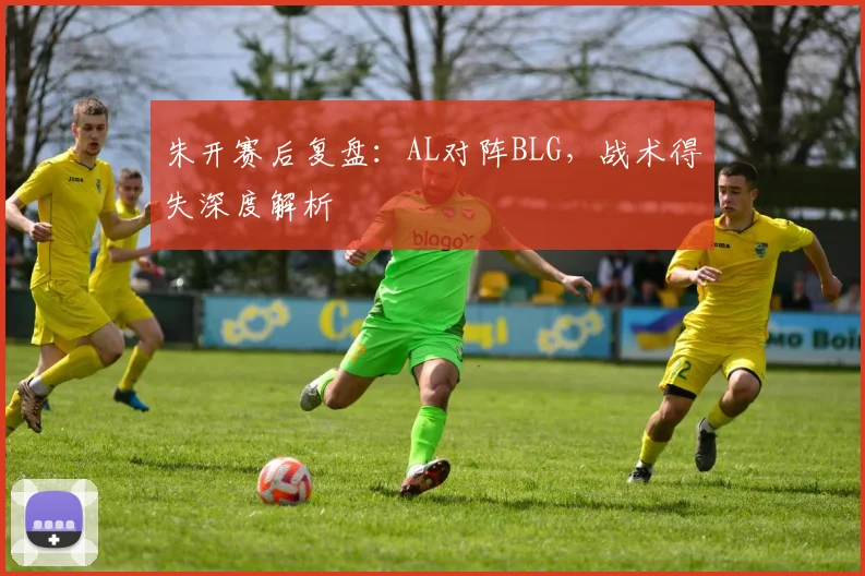 朱开赛后复盘：AL对阵BLG，战术得失深度解析