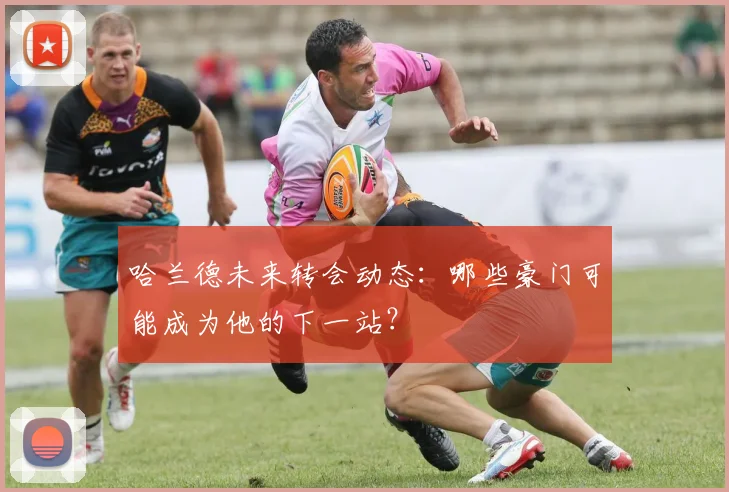 哈兰德未来转会动态：哪些豪门可能成为他的下一站？