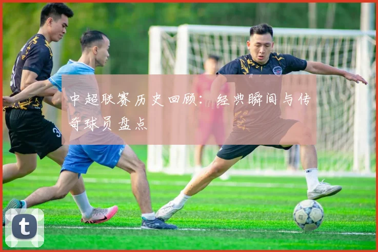 中超联赛历史回顾：经典瞬间与传奇球员盘点