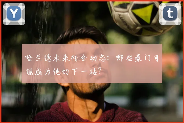 哈兰德未来转会动态:哪些豪门可能成为他的下一站?